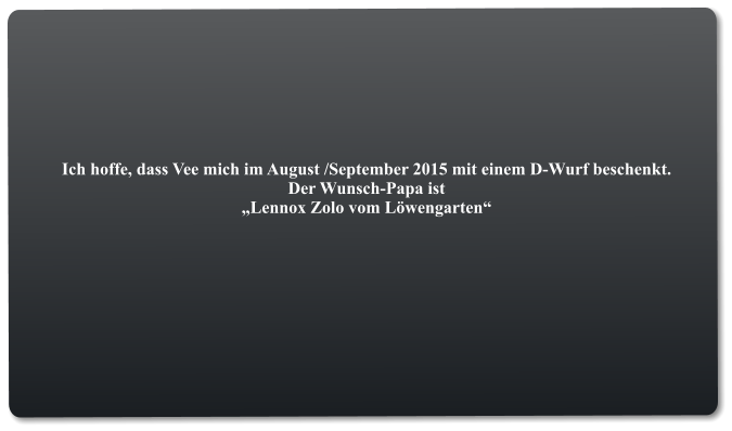 Ich hoffe, dass Vee mich im August /September 2015 mit einem D-Wurf beschenkt. Der Wunsch-Papa ist  „Lennox Zolo vom Löwengarten“