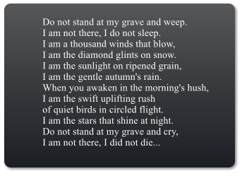 Do not stand at my grave and weep.I am not there, I do not sleep.I am a thousand winds that blow,I am the diamond glints on snow.I am the sunlight on ripened grain,I am the gentle autumn's rain.When you awaken in the morning's hush,I am the swift uplifting rushof quiet birds in circled flight.I am the stars that shine at night.Do not stand at my grave and cry,I am not there, I did not die...
