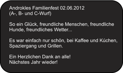 Androkles Familienfest 02.06.2012 (A-, B- und C-Wurf)   So ein Glck, freundliche Menschen, freundliche Hunde, freundliches Wetter...  Es war einfach nur schn, bei Kaffee und Kchen, Spaziergang und Grillen.  Ein Herzlichen Dank an alle! Nchstes Jahr wieder!